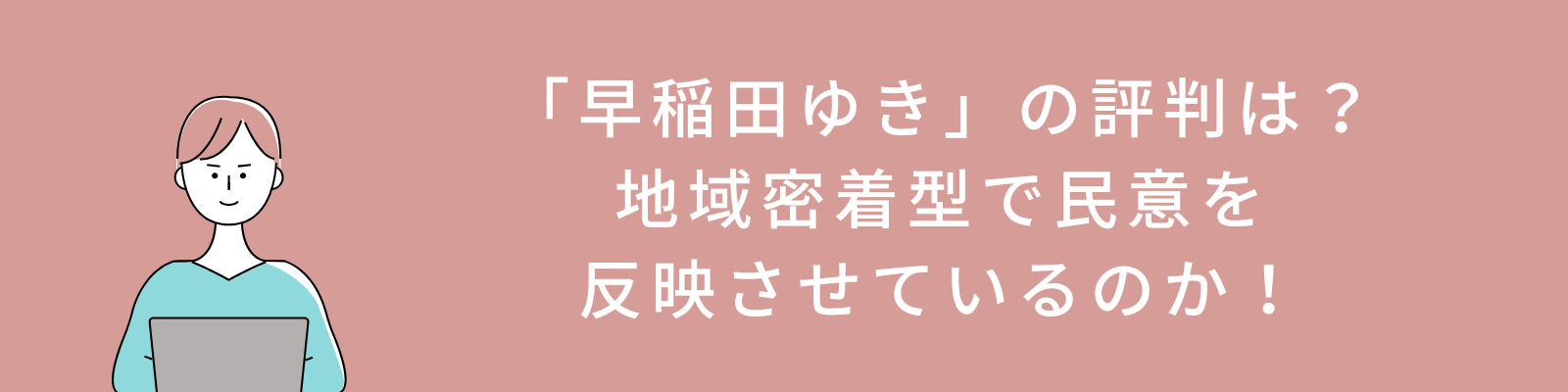 「早稲田ゆき」の評判は？地域密着型で民意を反映させているのか！